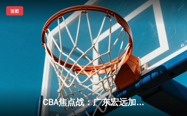 CBA焦点战：广东宏远加时险胜浙江稠州 胡明轩关键三分定乾坤