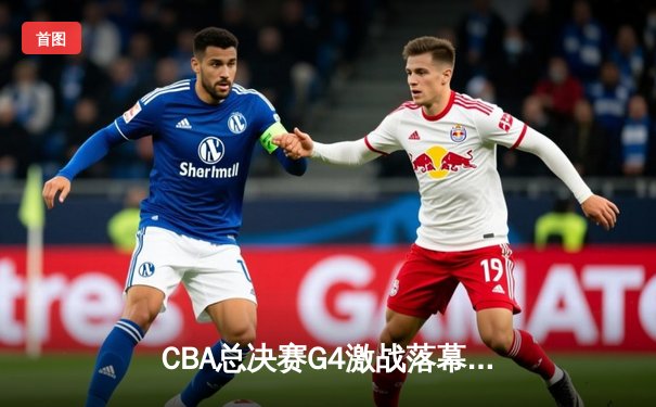 CBA总决赛G4激战落幕：辽宁本钢逆转浙江广厦，大比分3-1夺赛点