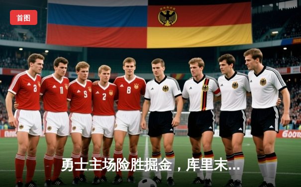 勇士主场险胜掘金，库里末节爆发锁定胜局