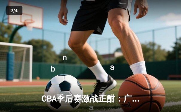 CBA季后赛激战正酣：广东宏远逆转浙江稠州，易建联关键篮板锁定胜局 - 2