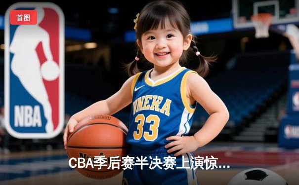 CBA季后赛半决赛上演惊天逆转 广东宏远加时险胜浙江广厦