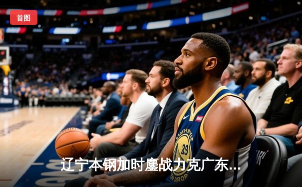 辽宁本钢加时鏖战力克广东宏远，赵继伟30+10主宰辽粤大战