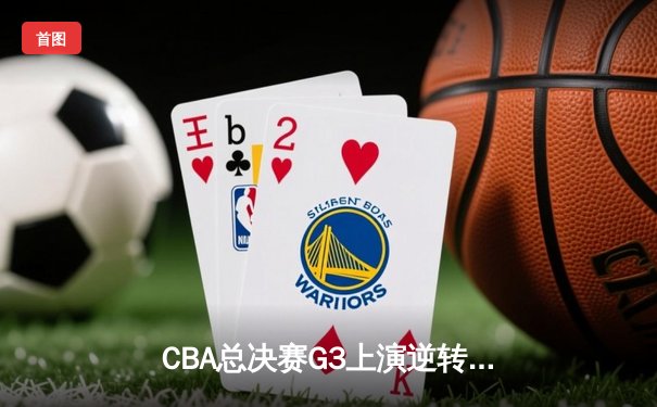 CBA总决赛G3上演逆转好戏，辽宁本钢加时力克浙江广厦夺赛点