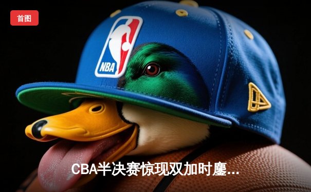 CBA半决赛惊现双加时鏖战 辽宁本钢险胜广东宏远挺进总决赛