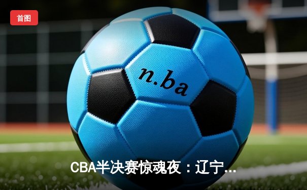 CBA半决赛惊魂夜：辽宁逆转广东总分2-2，张镇麟33分拯救卫冕冠军