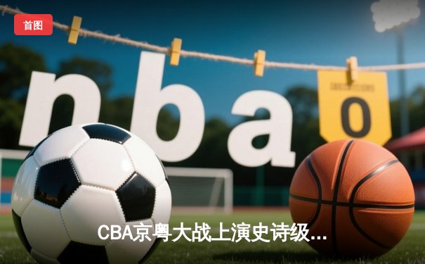 CBA京粤大战上演史诗级逆转 广东加时赛轰18-2攻击波终结首钢连胜