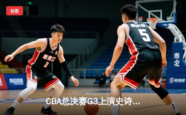 CBA总决赛G3上演史诗逆转，辽宁本钢加时险胜浙江广厦夺赛点