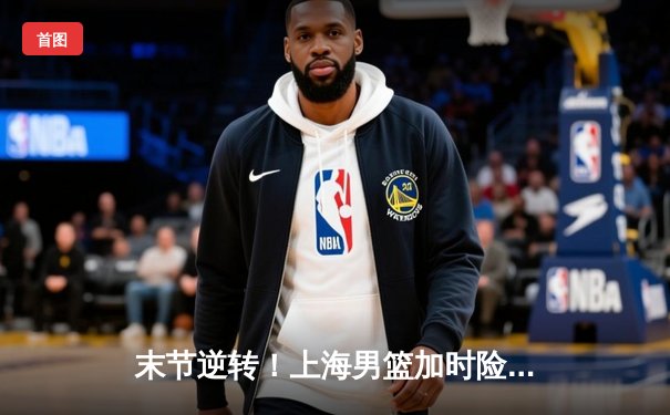 末节逆转！上海男篮加时险胜浙江，王哲林33+16统治内线