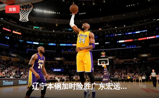 辽宁本钢加时险胜广东宏远，赵继伟33分导演逆转好戏