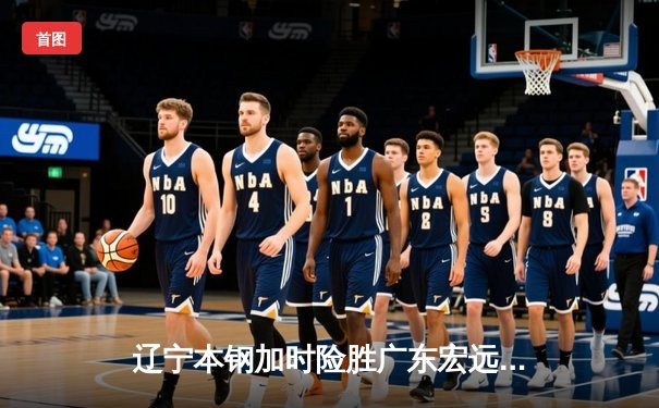 辽宁本钢加时险胜广东宏远，赵继伟33分导演逆转好戏