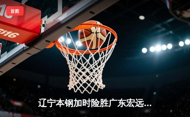 辽宁本钢加时险胜广东宏远，赵继伟35分导演惊天逆转