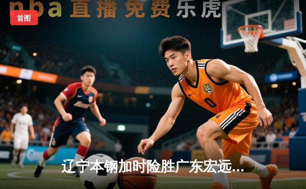 辽宁本钢加时险胜广东宏远，赵继伟35分导演惊天逆转