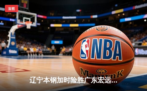 辽宁本钢加时险胜广东宏远，赵继伟35分导演惊天逆转