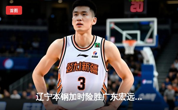 辽宁本钢加时险胜广东宏远，赵继伟35分导演惊天逆转