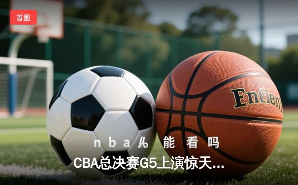 CBA总决赛G5上演惊天逆转 辽宁本钢加时险胜广东宏远夺队史第三冠