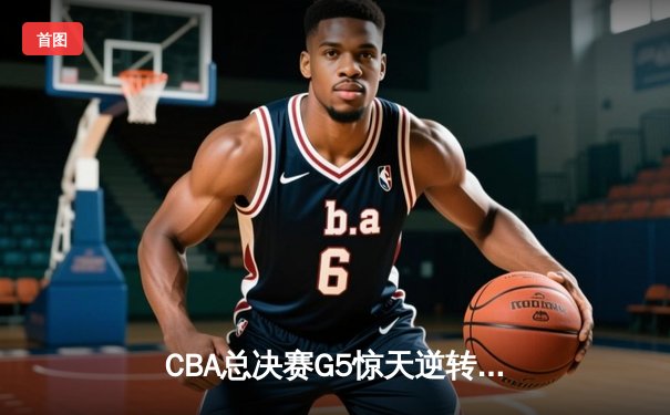 CBA总决赛G5惊天逆转！辽宁本钢加时险胜广东宏远夺队史第四冠