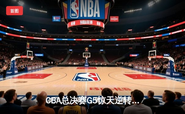 CBA总决赛G5惊天逆转！辽宁本钢加时险胜广东宏远夺队史第四冠